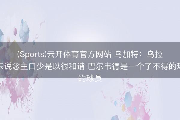 (Sports)云开体育官方网站 乌加特:乌拉圭东说念主口少是以很和谐 巴尔韦德是一个了不得的球员