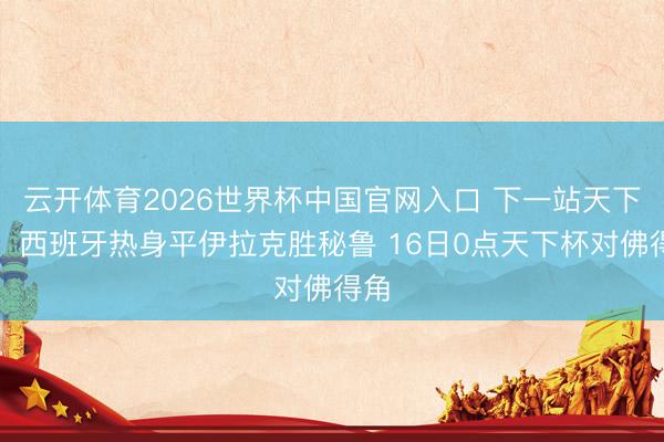 云开体育2026世界杯中国官网入口 下一站天下杯！西班牙热身平伊拉克胜秘鲁 16日0点天下杯对佛得角