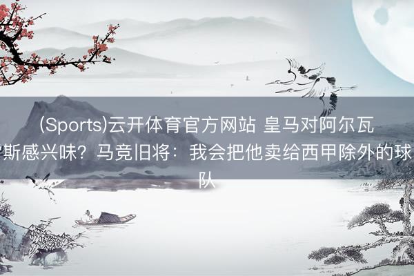 (Sports)云开体育官方网站 皇马对阿尔瓦雷斯感兴味?马竞旧将:我会把他卖给西甲除外的球队