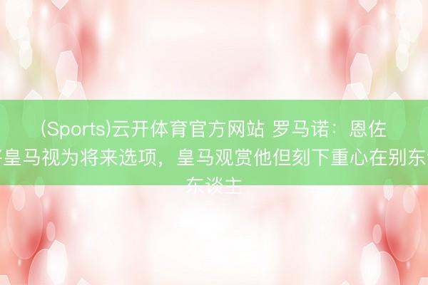 (Sports)云开体育官方网站 罗马诺：恩佐仍将皇马视为将来选项，皇马观赏他但刻下重心在别东谈主