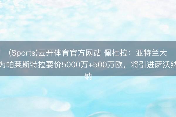(Sports)云开体育官方网站 佩杜拉:亚特兰大为帕莱斯特拉要价5000万+500万欧,将引进萨沃纳