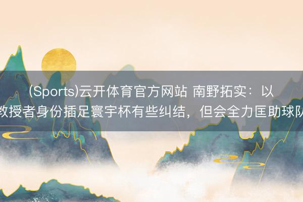 (Sports)云开体育官方网站 南野拓实：以教授者身份插足寰宇杯有些纠结，但会全力匡助球队