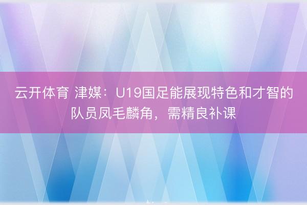 云开体育 津媒：U19国足能展现特色和才智的队员凤毛麟角，需精良补课