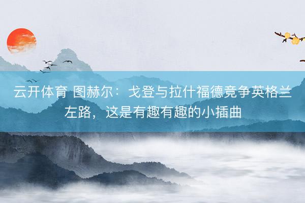云开体育 图赫尔:戈登与拉什福德竞争英格兰左路,这是有趣有趣的小插曲