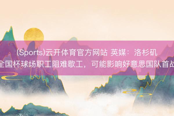 (Sports)云开体育官方网站 英媒：洛杉矶全国杯球场职工阻难歇工，可能影响好意思国队首战