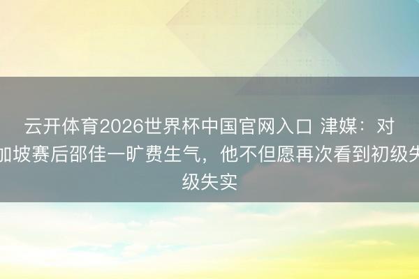 云开体育2026世界杯中国官网入口 津媒：对新加坡赛后邵佳一旷费生气，他不但愿再次看到初级失实