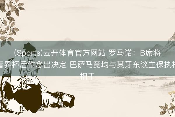 (Sports)云开体育官方网站 罗马诺：B席将活着界杯后作念出决定 巴萨马竞均与其牙东谈主保执相干