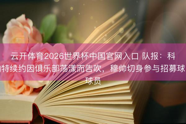 云开体育2026世界杯中国官网入口 队报：科纳特续约因俱乐部荡漾而告吹，穆帅切身参与招募球员