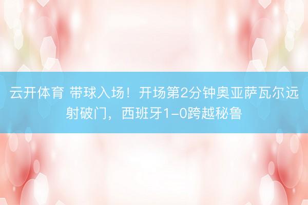 云开体育 带球入场！开场第2分钟奥亚萨瓦尔远射破门，西班牙1-0跨越秘鲁