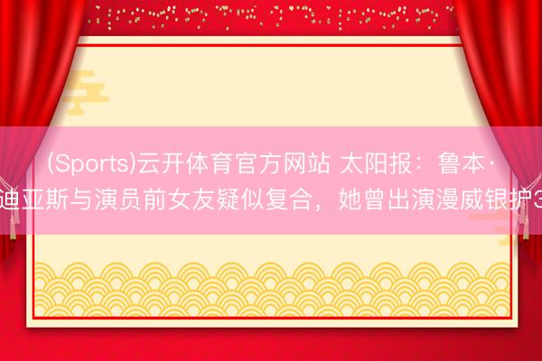 (Sports)云开体育官方网站 太阳报：鲁本·迪亚斯与演员前女友疑似复合，她曾出演漫威银护3
