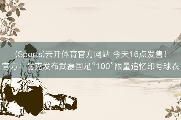 (Sports)云开体育官方网站 今天16点发售!官方:耐克发布武磊国足“100”限量追忆印号球衣