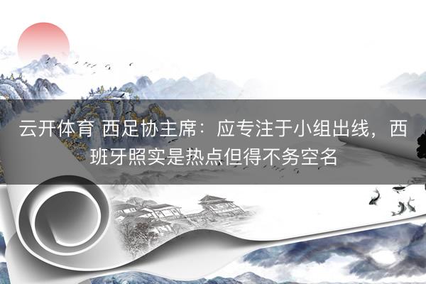 云开体育 西足协主席：应专注于小组出线，西班牙照实是热点但得不务空名