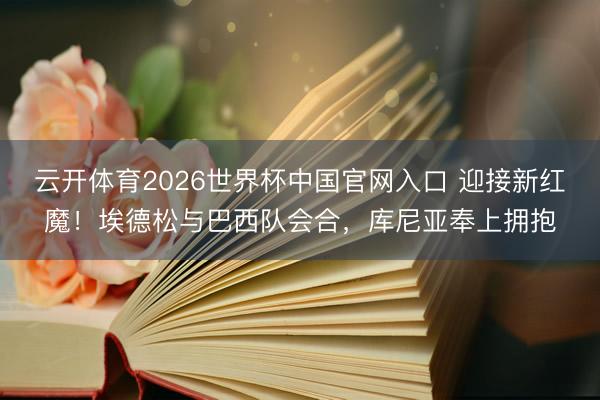云开体育2026世界杯中国官网入口 迎接新红魔！埃德松与巴西队会合，库尼亚奉上拥抱