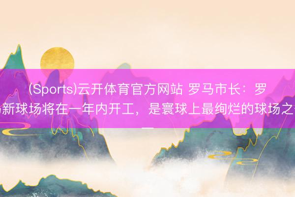 (Sports)云开体育官方网站 罗马市长:罗马新球场将在一年内开工,是寰球上最绚烂的球场之一