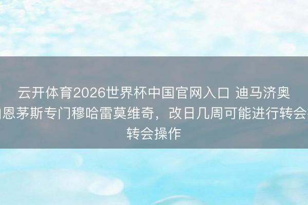 云开体育2026世界杯中国官网入口 迪马济奥：伯恩茅斯专门穆哈雷莫维奇，改日几周可能进行转会操作