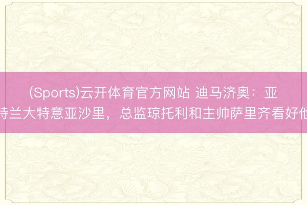 (Sports)云开体育官方网站 迪马济奥：亚特兰大特意亚沙里，总监琼托利和主帅萨里齐看好他