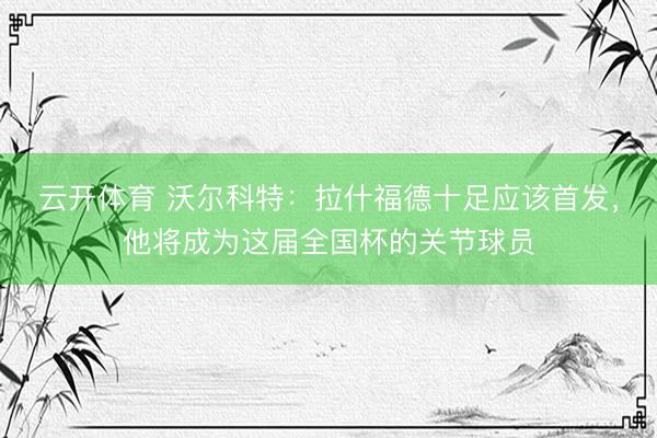 云开体育 沃尔科特：拉什福德十足应该首发，他将成为这届全国杯的关节球员