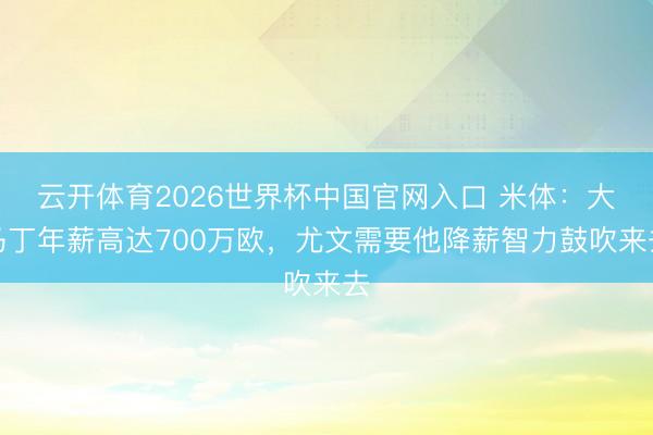 云开体育2026世界杯中国官网入口 米体：大马丁年薪高达700万欧，尤文需要他降薪智力鼓吹来去