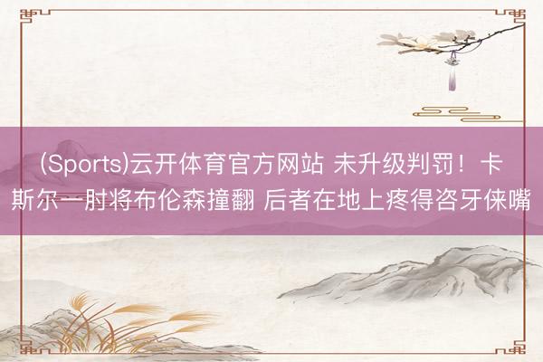 (Sports)云开体育官方网站 未升级判罚！卡斯尔一肘将布伦森撞翻 后者在地上疼得咨牙俫嘴
