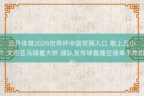 云开体育2026世界杯中国官网入口 敢上五小？文班亚马隔着大桥 接队友传球轰隆空接单手炸扣