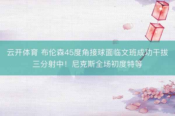 云开体育 布伦森45度角接球面临文班成功干拔三分射中！尼克斯全场初度特等