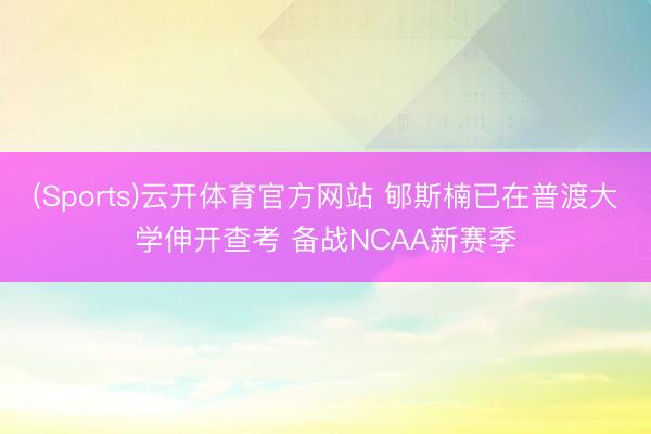 (Sports)云开体育官方网站 郇斯楠已在普渡大学伸开查考 备战NCAA新赛季