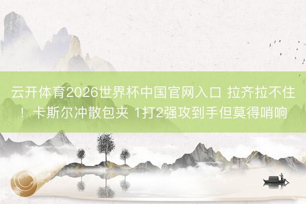 云开体育2026世界杯中国官网入口 拉齐拉不住！卡斯尔冲散包夹 1打2强攻到手但莫得哨响