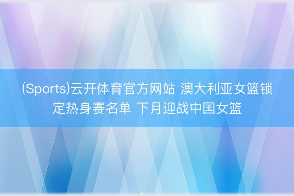 (Sports)云开体育官方网站 澳大利亚女篮锁定热身赛名单 下月迎战中国女篮