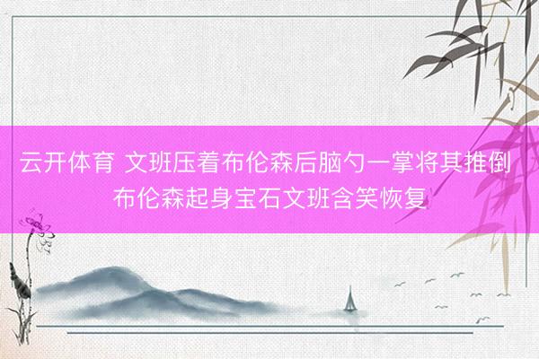 云开体育 文班压着布伦森后脑勺一掌将其推倒 布伦森起身宝石文班含笑恢复