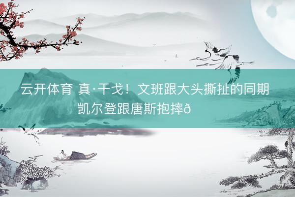 云开体育 真·干戈！文班跟大头撕扯的同期 凯尔登跟唐斯抱摔😂