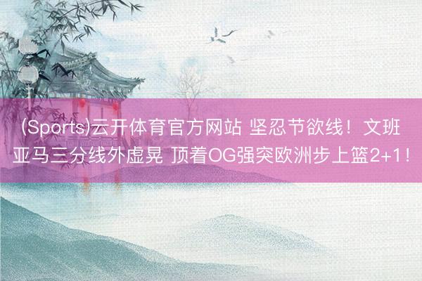 (Sports)云开体育官方网站 坚忍节欲线！文班亚马三分线外虚晃 顶着OG强突欧洲步上篮2+1！