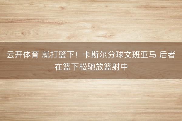 云开体育 就打篮下！卡斯尔分球文班亚马 后者在篮下松驰放篮射中