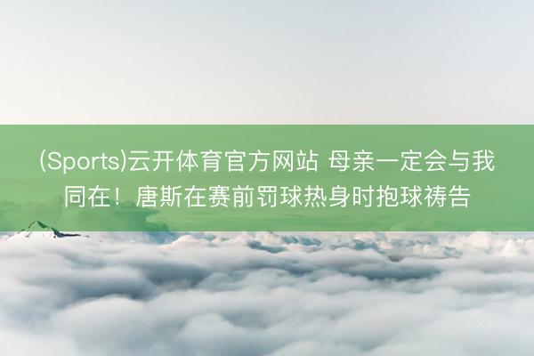 (Sports)云开体育官方网站 母亲一定会与我同在！唐斯在赛前罚球热身时抱球祷告