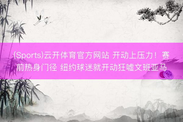 (Sports)云开体育官方网站 开动上压力！赛前热身门径 纽约球迷就开动狂嘘文班亚马