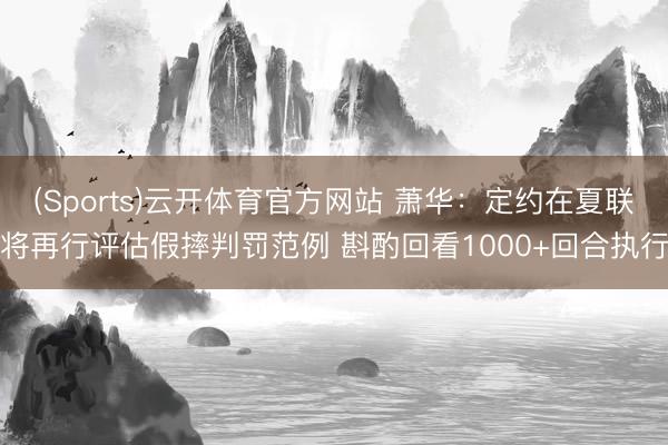 (Sports)云开体育官方网站 萧华：定约在夏联将再行评估假摔判罚范例 斟酌回看1000+回合执行