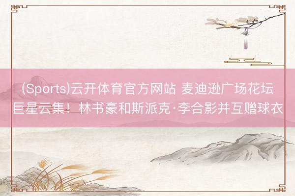 (Sports)云开体育官方网站 麦迪逊广场花坛巨星云集！林书豪和斯派克·李合影并互赠球衣