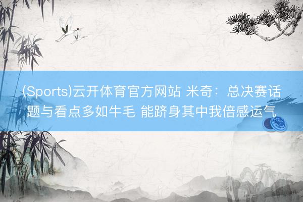 (Sports)云开体育官方网站 米奇:总决赛话题与看点多如牛毛 能跻身其中我倍感运气