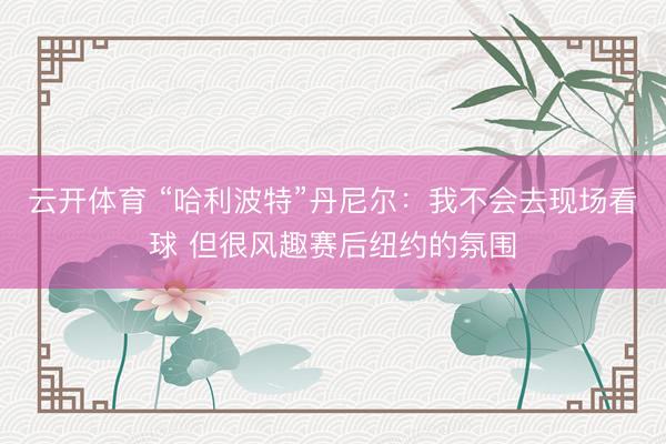 云开体育 “哈利波特”丹尼尔：我不会去现场看球 但很风趣赛后纽约的氛围