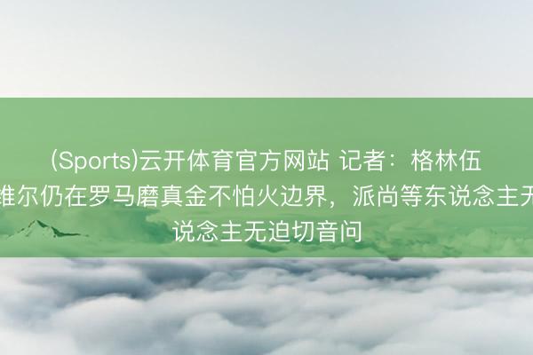 (Sports)云开体育官方网站 记者：格林伍德和萨默维尔仍在罗马磨真金不怕火边界，派尚等东说念主无迫切音问