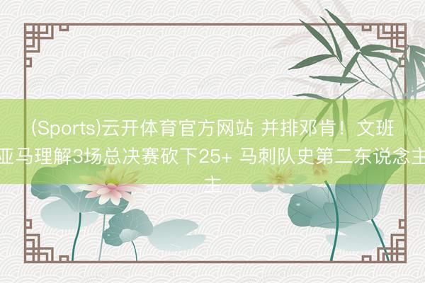 (Sports)云开体育官方网站 并排邓肯!文班亚马理解3场总决赛砍下25+ 马刺队史第二东说念主