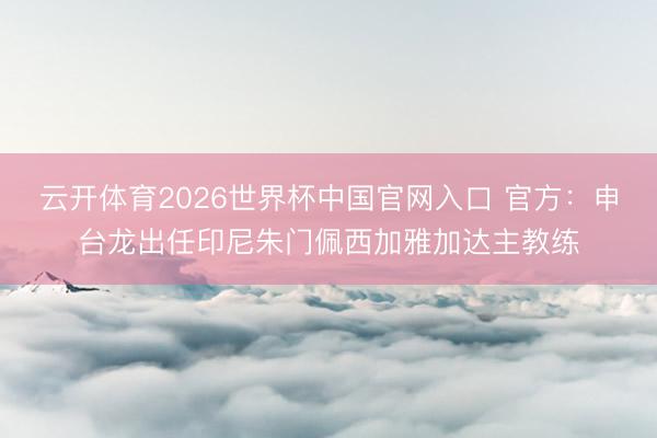 云开体育2026世界杯中国官网入口 官方：申台龙出任印尼朱门佩西加雅加达主教练