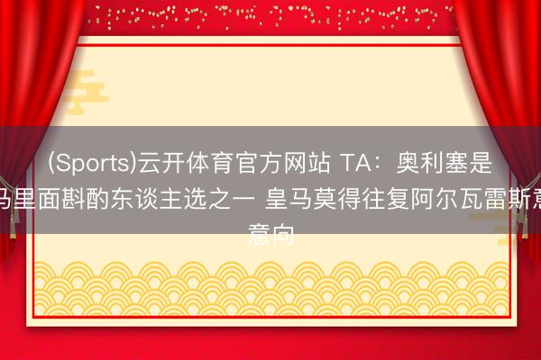 (Sports)云开体育官方网站 TA:奥利塞是皇马里面斟酌东谈主选之一 皇马莫得往复阿尔瓦雷斯意向