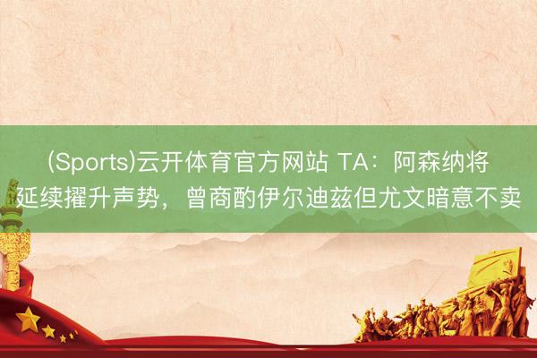 (Sports)云开体育官方网站 TA:阿森纳将延续擢升声势,曾商酌伊尔迪兹但尤文暗意不卖