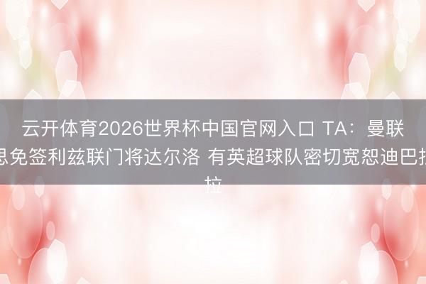 云开体育2026世界杯中国官网入口 TA:曼联思免签利兹联门将达尔洛 有英超球队密切宽恕迪巴拉