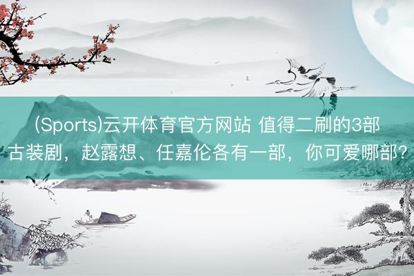 (Sports)云开体育官方网站 值得二刷的3部古装剧，赵露想、任嘉伦各有一部，你可爱哪部？