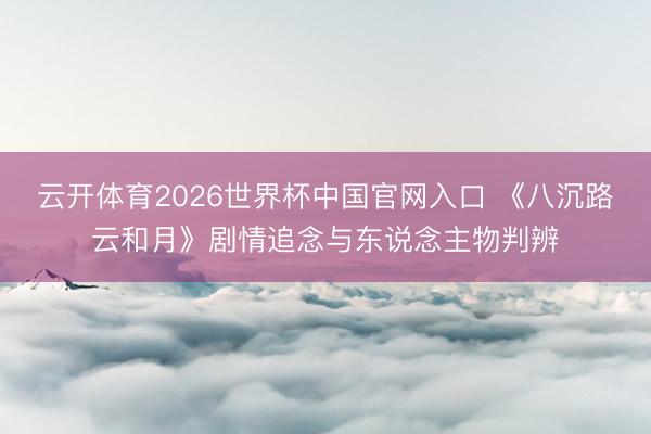 云开体育2026世界杯中国官网入口 《八沉路云和月》剧情追念与东说念主物判辨