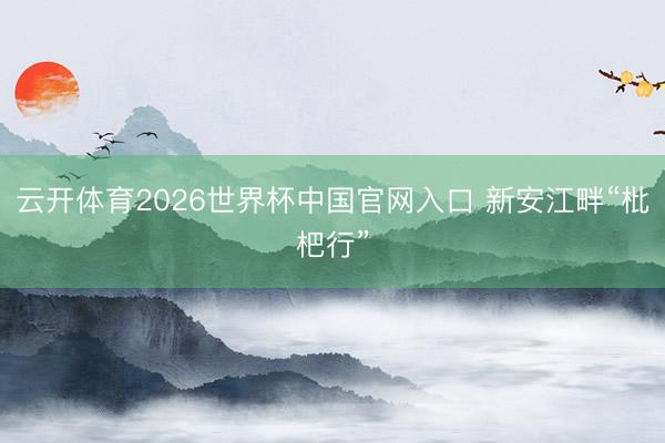 云开体育2026世界杯中国官网入口 新安江畔“枇杷行”