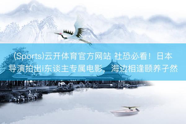 (Sports)云开体育官方网站 社恐必看！日本导演拍出i东谈主专属电影，海边相逢颐养孑然