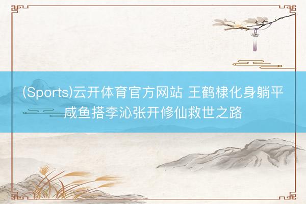(Sports)云开体育官方网站 王鹤棣化身躺平咸鱼搭李沁张开修仙救世之路