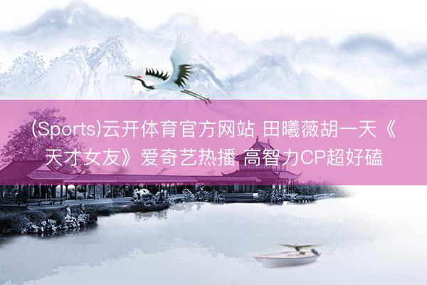 (Sports)云开体育官方网站 田曦薇胡一天《天才女友》爱奇艺热播 高智力CP超好磕